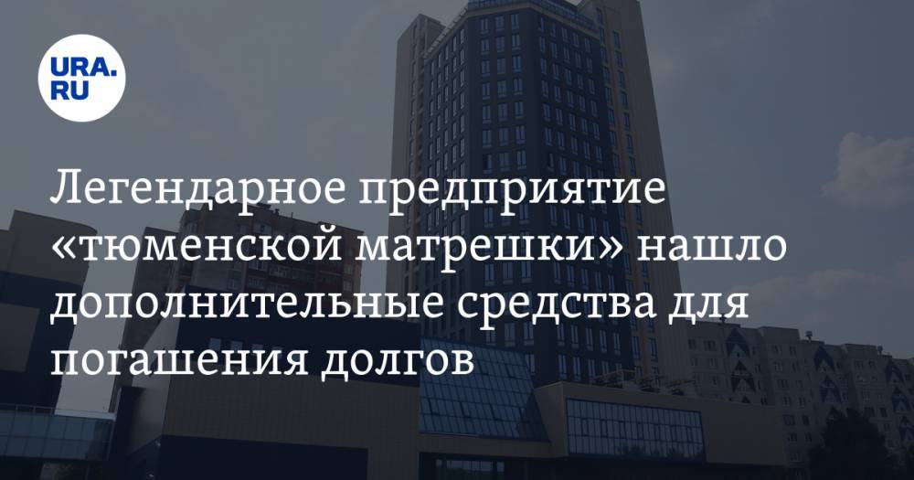 Легендарное предприятие «тюменской матрешки» нашло дополнительные средства для погашения долгов - ura.news - Тюмень