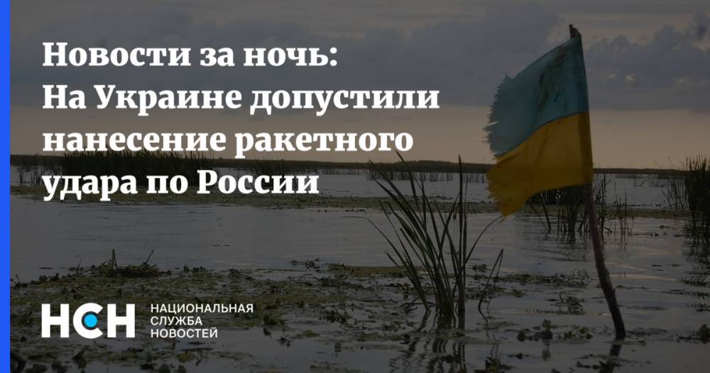 Новости за ночь: На Украине допустили нанесение ракетного удара по России - nsn.fm - Россия - Украина - Ростовская обл. - Павлоград