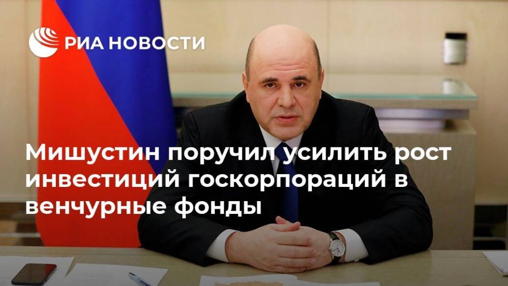 Михаил Мишустин - Мишустин поручил усилить рост инвестиций госкорпораций в венчурные фонды - ria.ru - Москва - Россия