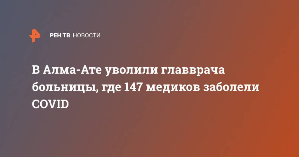 В Алма-Ате уволили главврача больницы, где 147 медиков заболели COVID - ren.tv - Россия - Казахстан - Алма-Ата