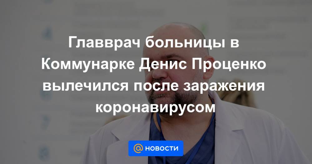 Денис Проценко - Главврач больницы в Коммунарке Денис Проценко вылечился после заражения коронавирусом - news.mail.ru - Россия