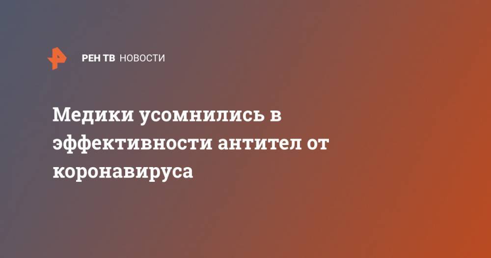 Медики усомнились в эффективности антител от коронавируса - ren.tv - Китай - США
