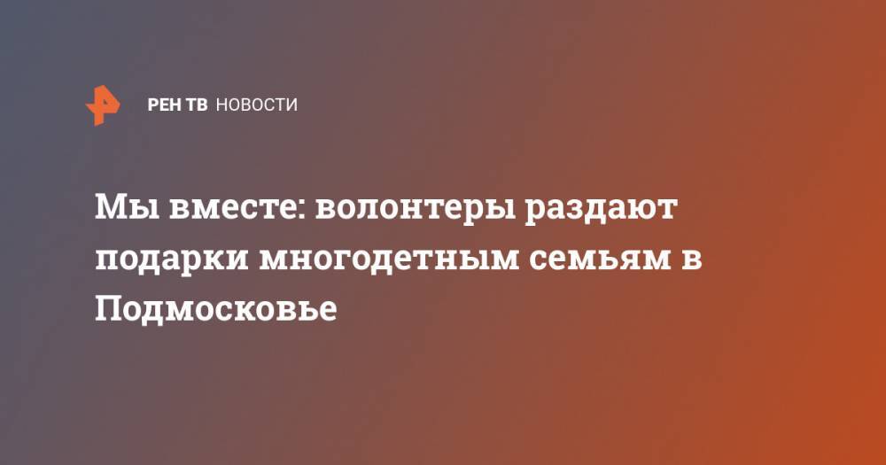 Мы вместе: волонтеры раздают подарки многодетным семьям в Подмосковье - ren.tv - Московская обл. - Подольск