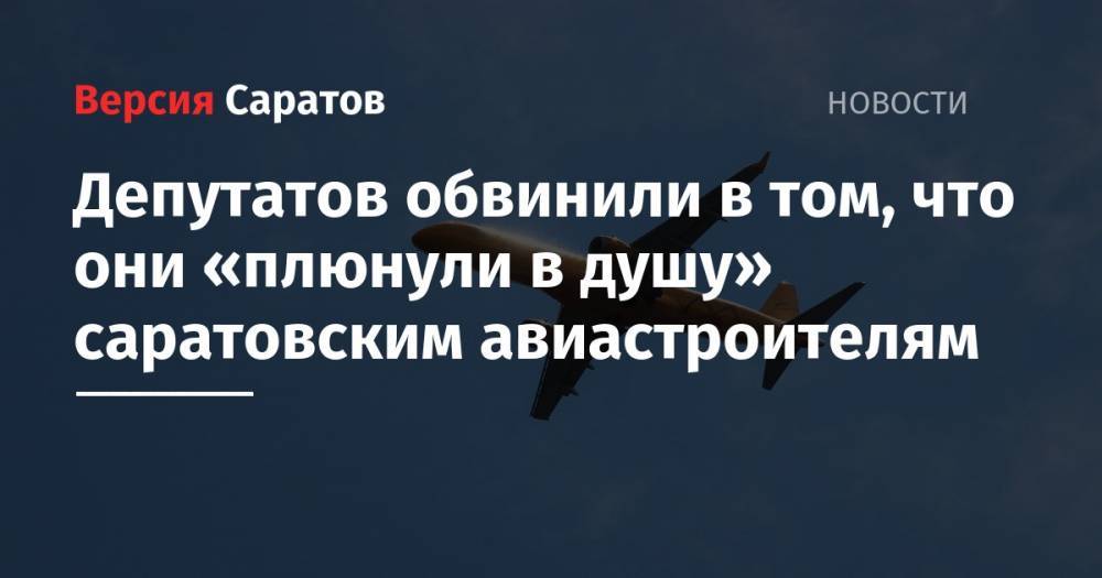 Депутатов обвинили в том, что они «плюнули в душу» саратовским авиастроителям - nversia.ru - Россия - Саратовская обл.