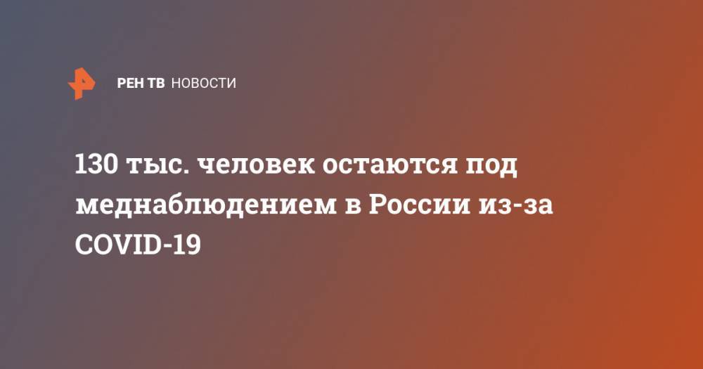 130 тыс. человек остаются под меднаблюдением в России из-за COVID-19 - ren.tv - Россия - Китай - Ухань
