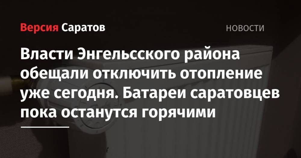 Власти Энгельсского района обещали отключить отопление уже сегодня. Батареи саратовцев пока останутся горячими - nversia.ru - район Энгельсский