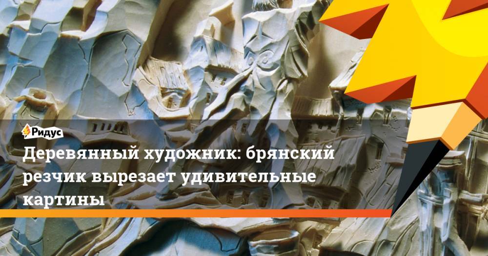 Деревянный художник: брянский резчик вырезает удивительные картины - ridus.ru - Брянская обл.