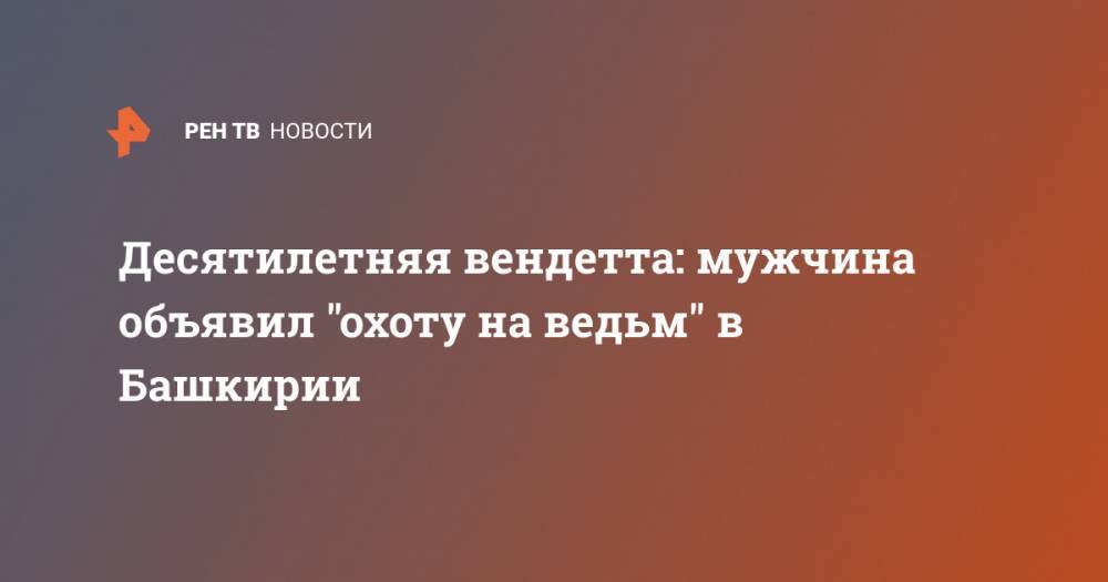 Десятилетняя вендетта: мужчина объявил "охоту на ведьм" в Башкирии - ren.tv - Башкирия