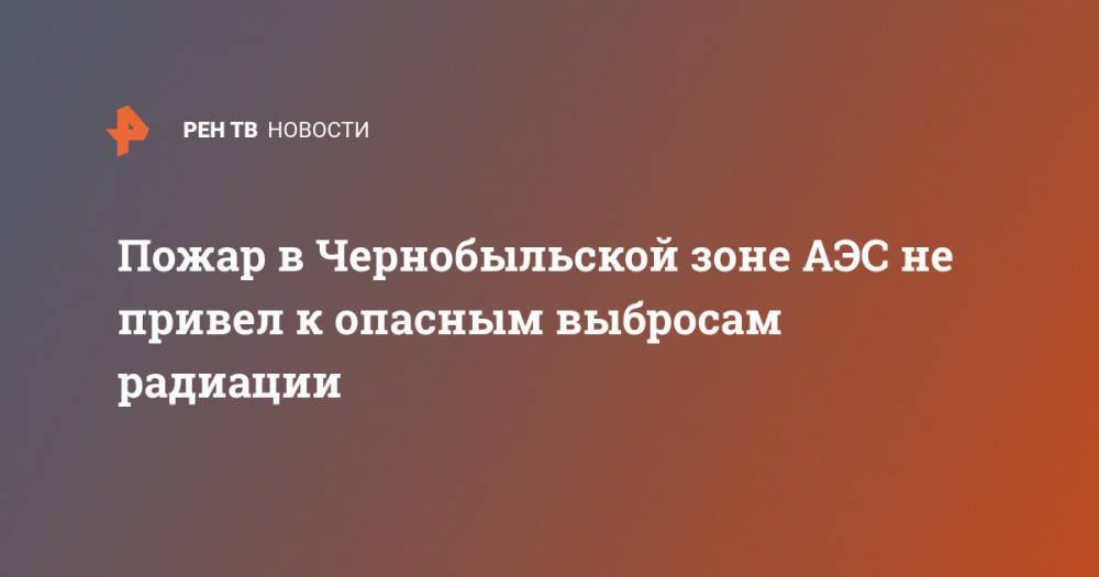 Пожар в Чернобыльской зоне АЭС не привел к опасным выбросам радиации - ren.tv - Россия - Украина - Гсчс