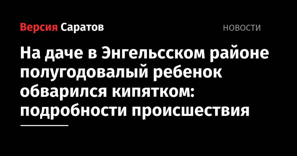 На даче в Энгельсском районе полугодовалый ребенок обварился кипятком: подробности происшествия - nversia.ru - Саратовская обл. - район Энгельсский