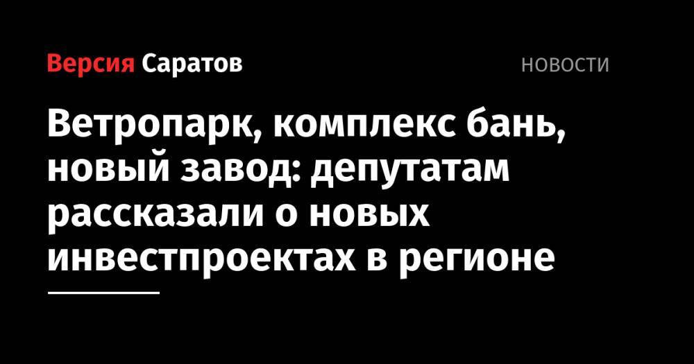 Ветропарк, комплекс бань, новый завод: депутатам рассказали о новых инвестпроектах в регионе - nversia.ru - Саратовская обл. - Саратов - район Красноармейский