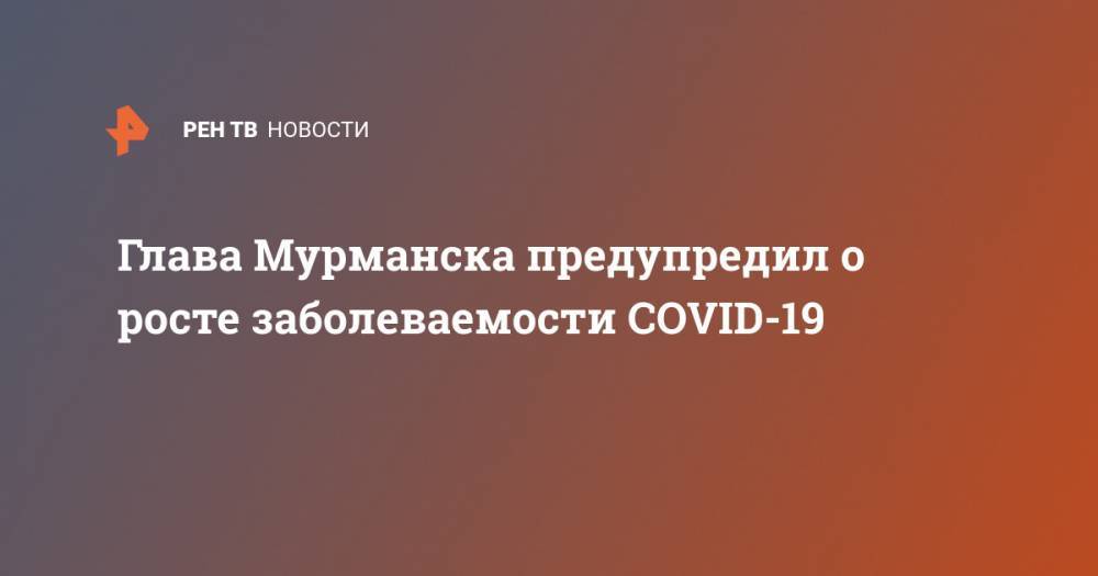 Андрей Чибис - Глава Мурманска предупредил о росте заболеваемости COVID-19 - ren.tv - Россия - Санкт-Петербург - Мурманск - Мурманская обл.