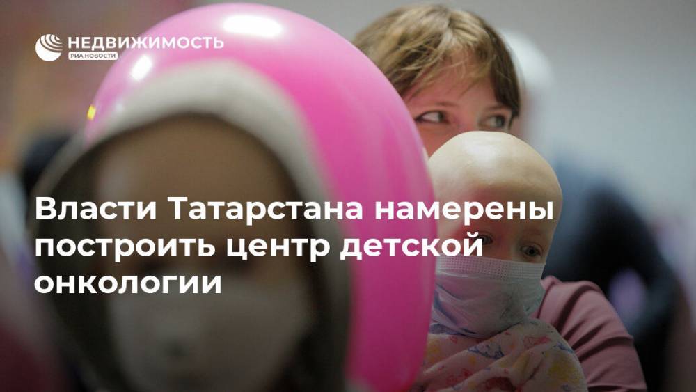 Власти Татарстана намерены построить центр детской онкологии - realty.ria.ru - Москва - респ. Татарстан - Строительство