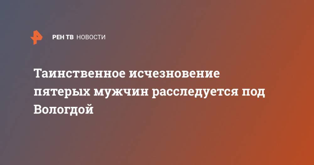 Таинственное исчезновение пятерых мужчин расследуется под Вологдой - ren.tv - Вологодская обл. - Вологда