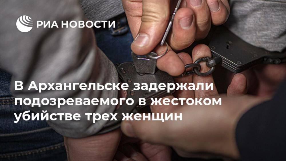 В Архангельске задержали подозреваемого в жестоком убийстве трех женщин - ria.ru - Россия - Мурманск - Архангельск - Архангельская обл.