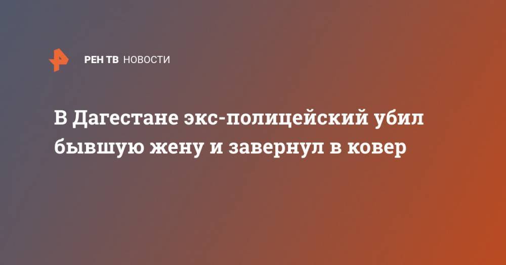 В Дагестане экс-полицейский убил бывшую жену и завернул в ковер - ren.tv - респ. Дагестан