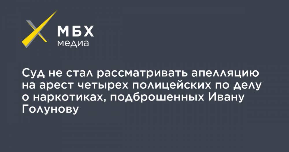 Иван Голунов - Роман Феофанов - Акбар Сергалиев - Максим Уметбаев - Денис Коновалов - Игорь Ляховец - Суд не стал рассматривать апелляцию на арест четырех полицейских по делу о наркотиках, подброшенных Ивану Голунову - mbk.news - Москва