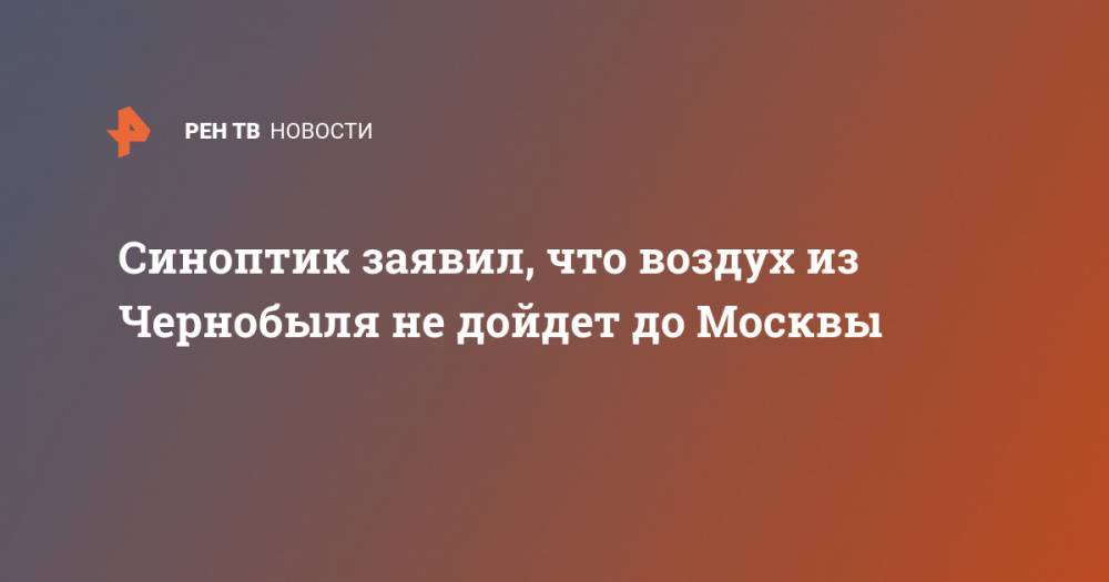 Евгений Тишковец - Синоптик заявил, что воздух из Чернобыля не дойдет до Москвы - ren.tv - Москва - Украина - Белгородская обл. - Воронежская обл. - Ростовская обл. - Курская обл.