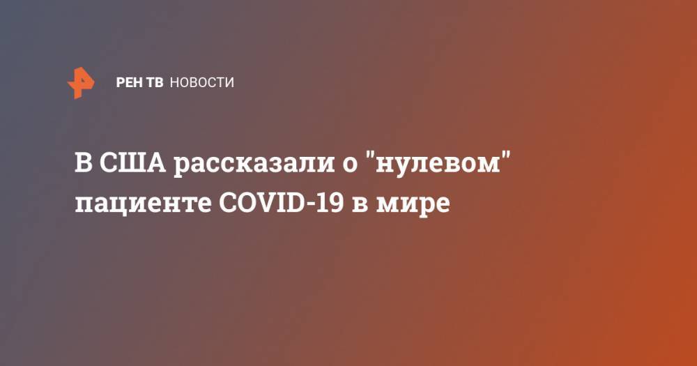 В США рассказали о "нулевом" пациенте COVID-19 в мире - ren.tv - Россия - Китай - США - Ухань