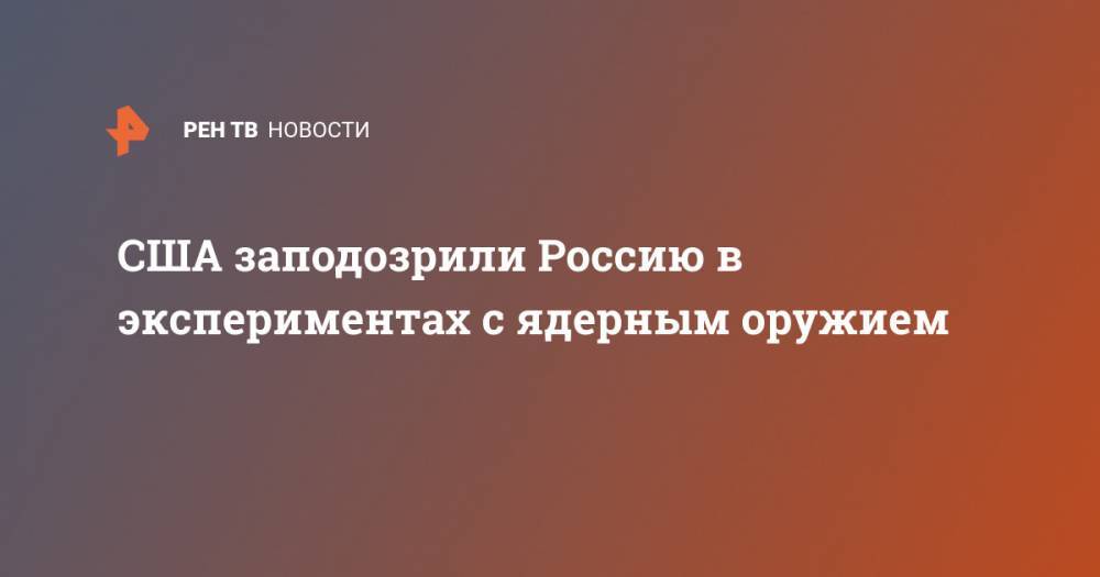 США заподозрили Россию в экспериментах с ядерным оружием - ren.tv - Москва - Россия - США - Вашингтон