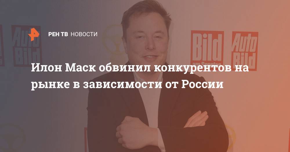 Илон Маск - Илон Маск обвинил конкурентов на рынке в зависимости от России - ren.tv - Россия
