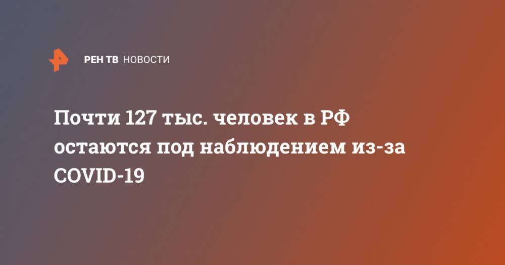 Почти 127 тыс. человек в РФ остаются под наблюдением из-за COVID-19 - ren.tv - Россия - Китай - Ухань
