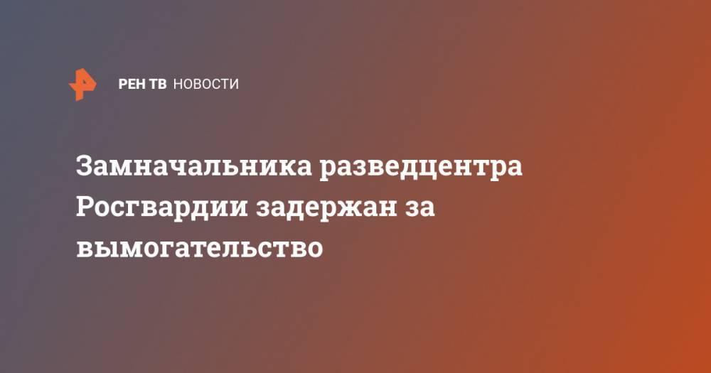 Замначальника разведцентра Росгвардии задержан за вымогательство - ren.tv - Россия - Московская обл. - район Истринский