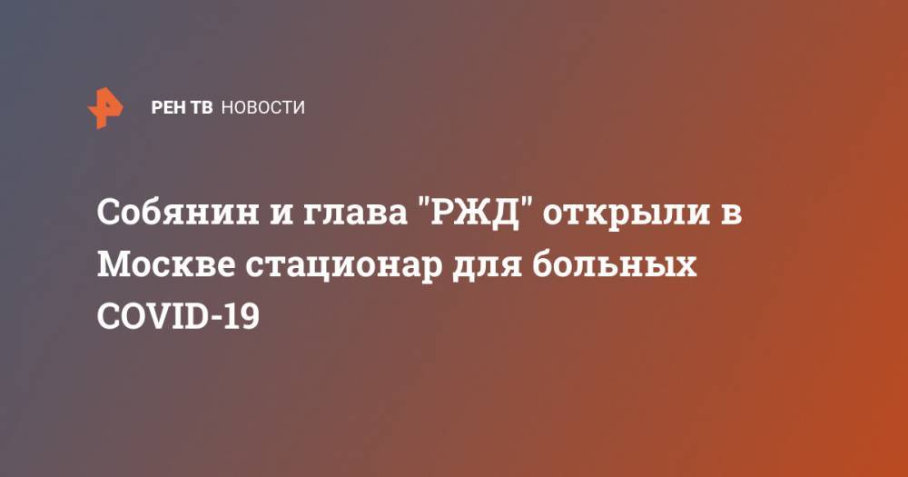 Сергей Собянин - Олег Белозеров - Собянин и глава "РЖД" открыли в Москве стационар для больных COVID-19 - ren.tv - Москва