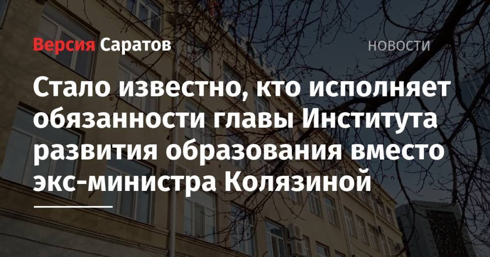 Стало известно, кто исполняет обязанности главы Института развития образования вместо экс-министра Колязиной - nversia.ru - Саратовская обл. - Саратов