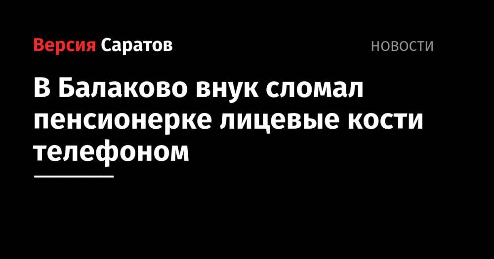 В Балаково внук сломал пенсионерке лицевые кости телефоном - nversia.ru - Саратовская обл.