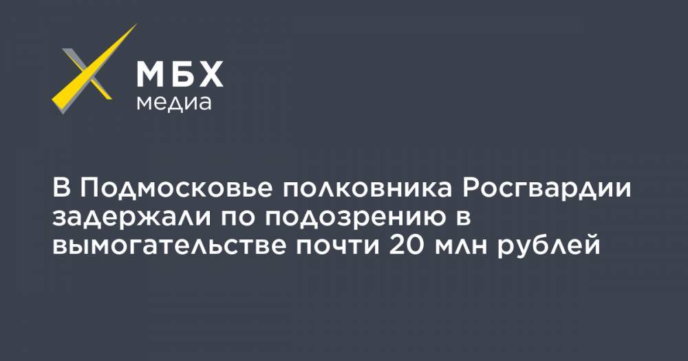 В Подмосковье полковника Росгвардии задержали по подозрению в вымогательстве почти 20 млн рублей - mbk.news - Московская обл. - район Истринский