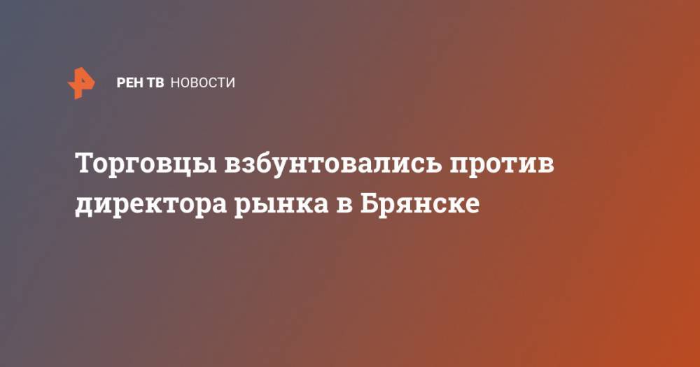 Торговцы взбунтовались против директора рынка в Брянске - ren.tv - Брянск