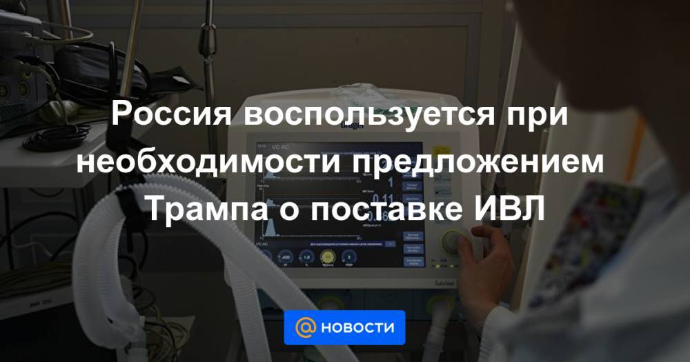 Россия воспользуется при необходимости предложением Трампа о поставке ИВЛ - news.mail.ru - Россия - США