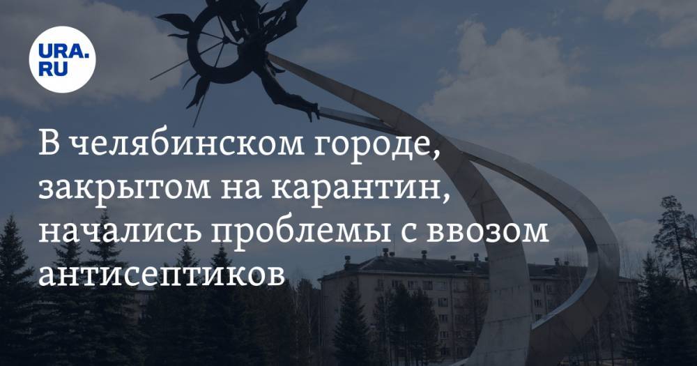 В челябинском городе, закрытом на карантин, начались проблемы с ввозом антисептиков - ura.news - Москва - Челябинская обл. - Озерск - Снежинск