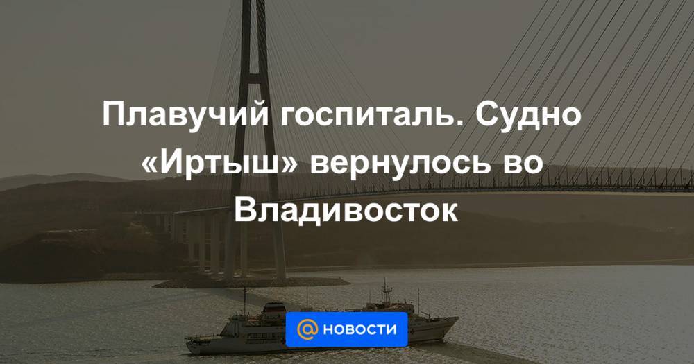 Сергей Шойгу - Плавучий госпиталь. Судно «Иртыш» вернулось во Владивосток - news.mail.ru - Россия - Владивосток