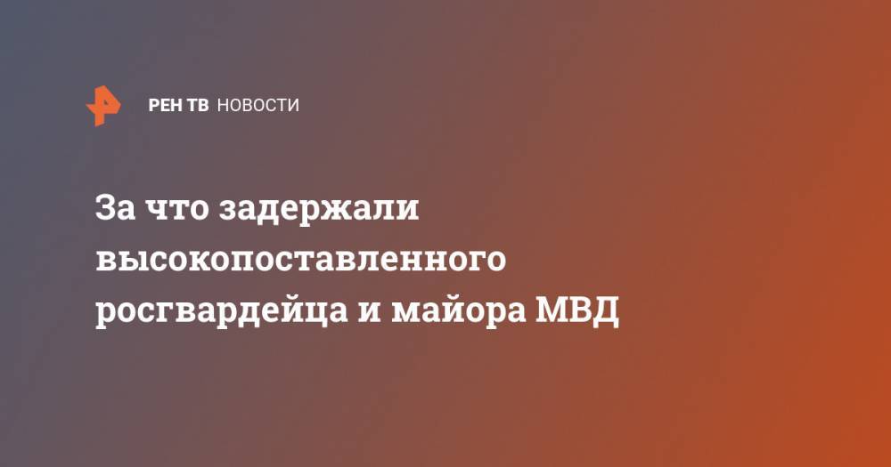 За что задержали высокопоставленного росгвардейца и майора МВД - ren.tv - Узбекистан