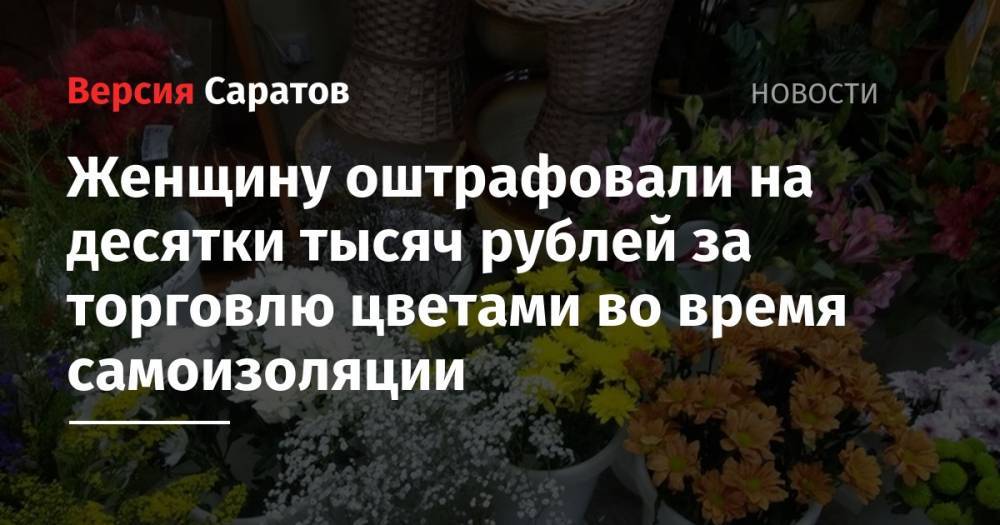Женщину оштрафовали на десятки тысяч рублей за торговлю цветами во время самоизоляции - nversia.ru - Россия - Саратовская обл. - Саратов