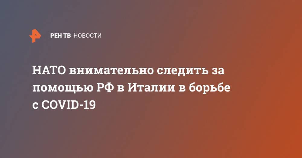 Джузеппе Конт - Сергей Лавров - НАТО внимательно следить за помощью РФ в Италии в борьбе с COVID-19 - ren.tv - Россия - Италия - Рим