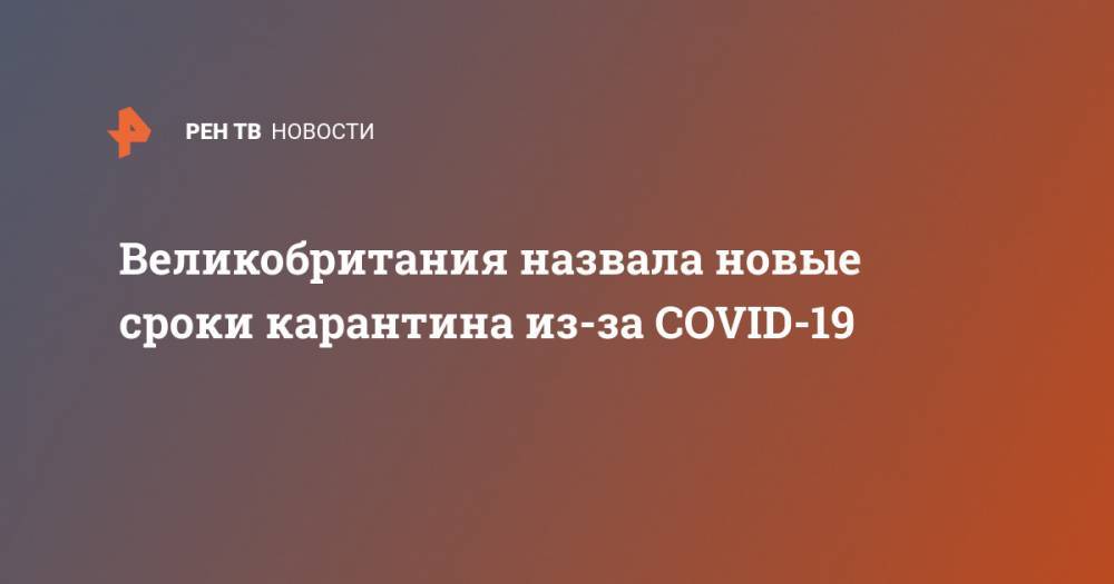 Борис Джонсон - Великобритания назвала новые сроки карантина из-за COVID-19 - ren.tv - Китай - Англия - Ухань