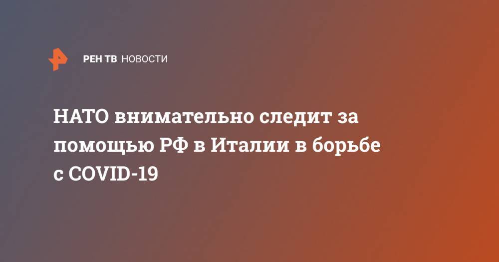 Джузеппе Конт - Сергей Лавров - НАТО внимательно следит за помощью РФ в Италии в борьбе с COVID-19 - ren.tv - Россия - Италия - Рим