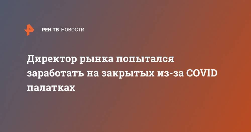 Директор рынка попытался заработать на закрытых из-за COVID палатках - ren.tv - Брянск