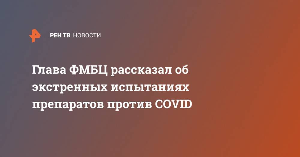 Глава ФМБЦ рассказал об экстренных испытаниях препаратов против COVID - ren.tv - Россия