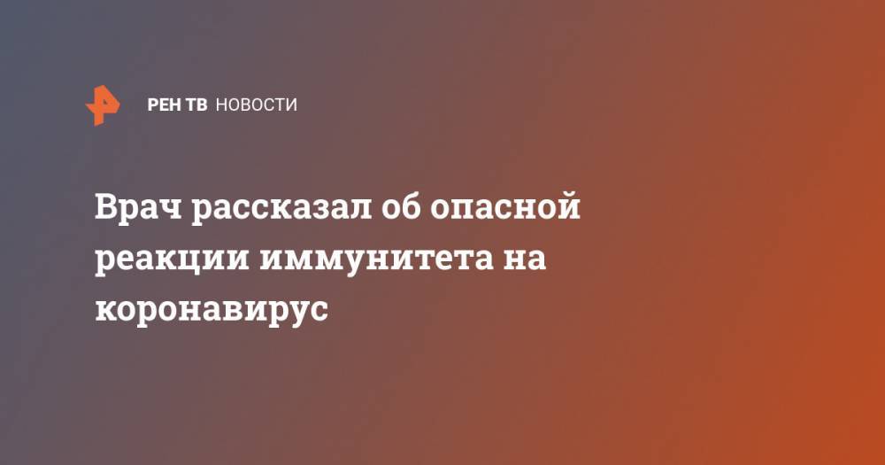 Врач рассказал об опасной реакции иммунитета на коронавирус - ren.tv - Китай - Ухань