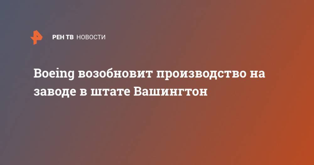 Boeing возобновит производство на заводе в штате Вашингтон - ren.tv - США - штат Вашингтон