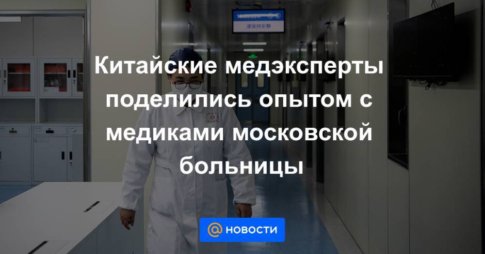 Китайские медэксперты поделились опытом с медиками московской больницы - news.mail.ru - Москва - Россия - Китай
