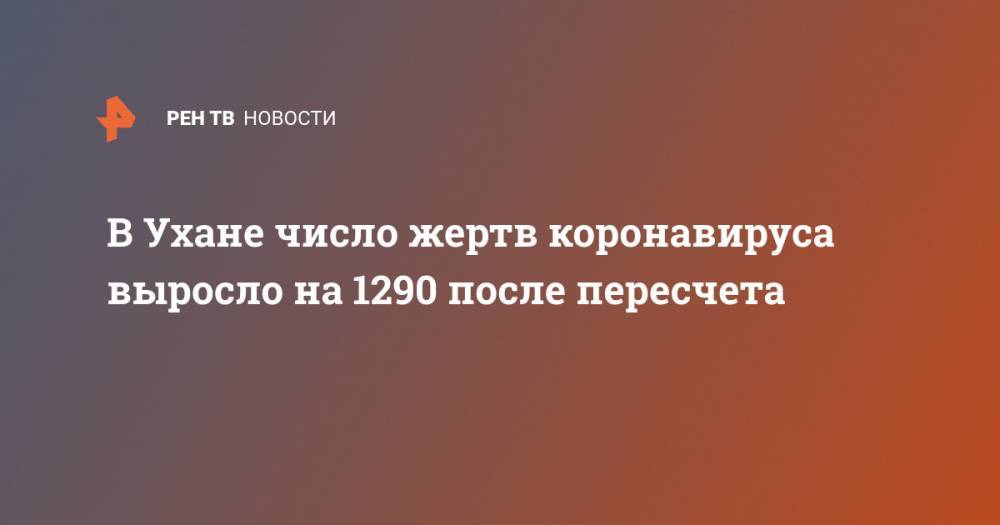 В Ухане число жертв от коронавируса выросло на 1290 после пересчета - ren.tv - Китай - п. Хубэй - Ухань