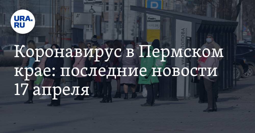 Коронавирус в Пермском крае: последние новости 17 апреля. Болезнь расходится по краю, кладбища закрывают, разрешения на работу не дают - ura.news - Россия - Пермский край - Липецк