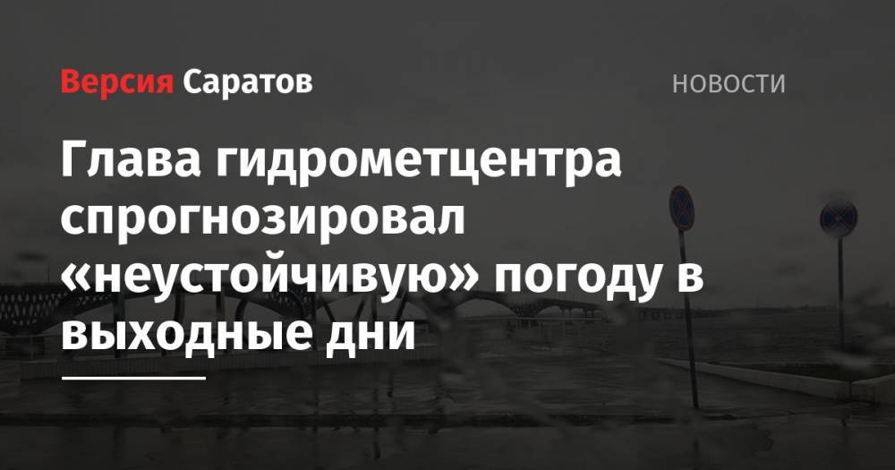 Глава гидрометцентра спрогнозировал «неустойчивую» погоду в выходные дни - nversia.ru - Саратовская обл. - Саратов