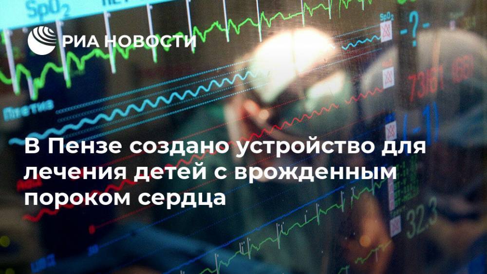 В Пензе создано устройство для лечения детей с врожденным пороком сердца - ria.ru - Москва - Россия - Пензенская обл. - Пенза