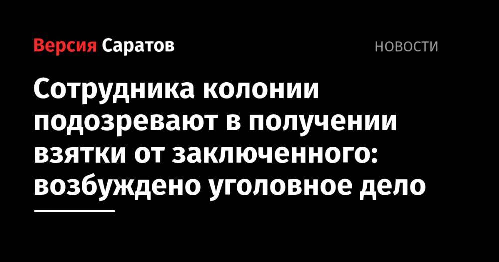Сотрудника колонии подозревают в получении взятки от заключенного: возбуждено уголовное дело - nversia.ru - Саратовская обл.